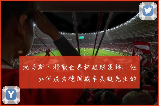 托马斯·穆勒世界杯进球集锦：他是如何成为德国战车关键先生的