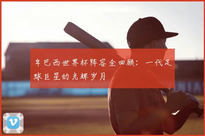 年巴西世界杯阵容全回顾:一代足球巨星的光辉岁月