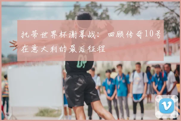 托蒂世界杯谢幕战：回顾传奇10号在意大利的最后征程