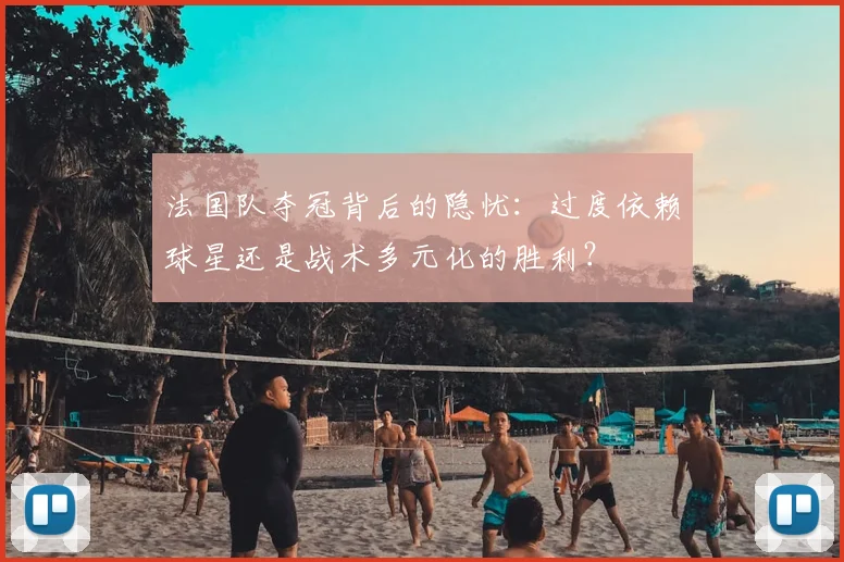 法国队夺冠背后的隐忧：过度依赖球星还是战术多元化的胜利？