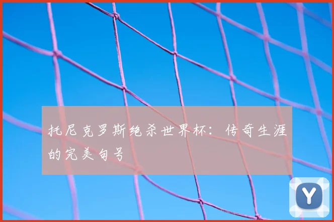 托尼克罗斯绝杀世界杯：传奇生涯的完美句号