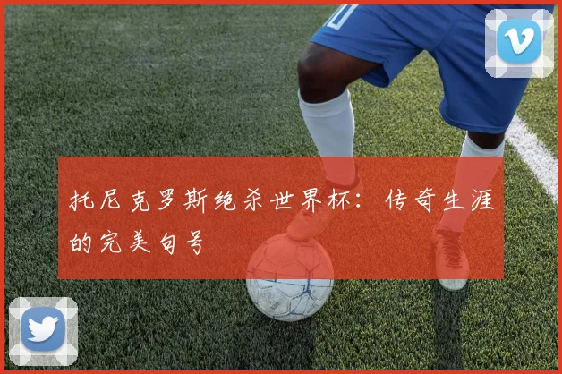 托尼克罗斯绝杀世界杯：传奇生涯的完美句号