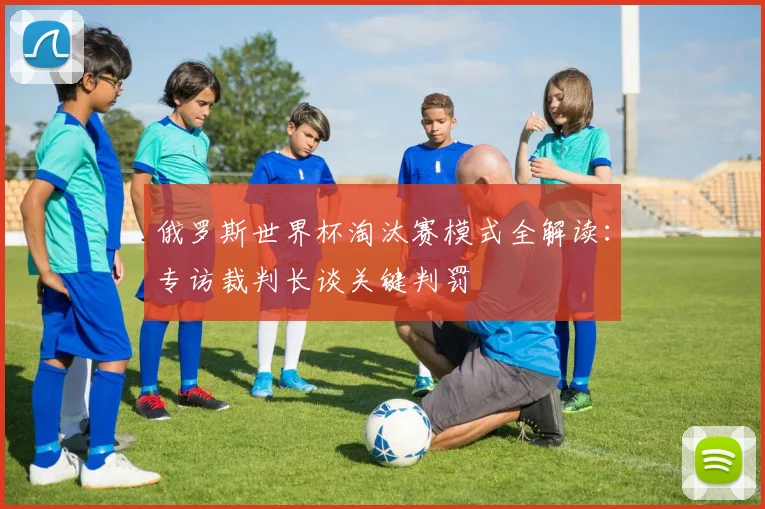 俄罗斯世界杯淘汰赛模式全解读：专访裁判长谈关键判罚