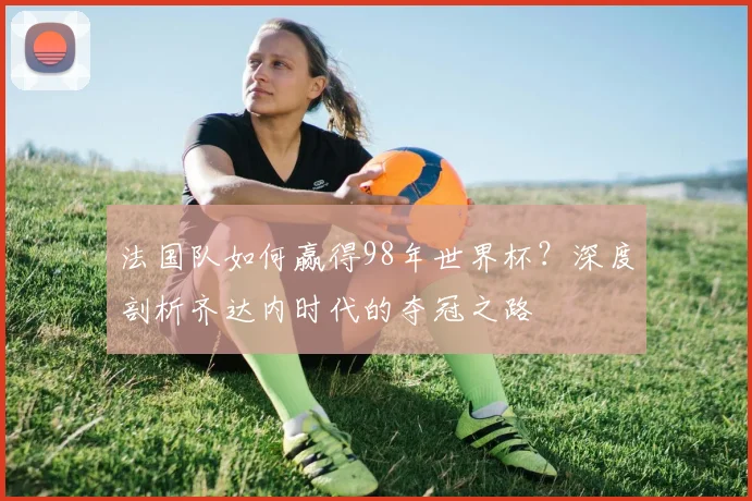 法国队如何赢得98年世界杯？深度剖析齐达内时代的夺冠之路