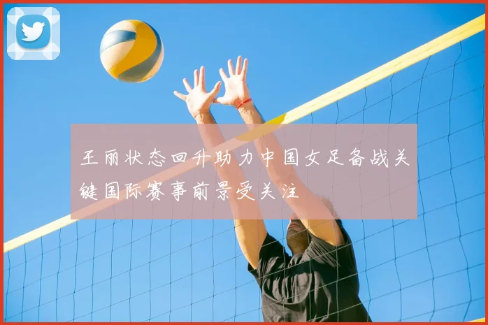 王丽状态回升助力中国女足备战关键国际赛事前景受关注