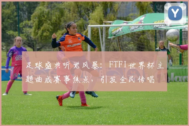 足球盛典听觉风暴：FTFI世界杯主题曲成赛事焦点，引发全民传唱
