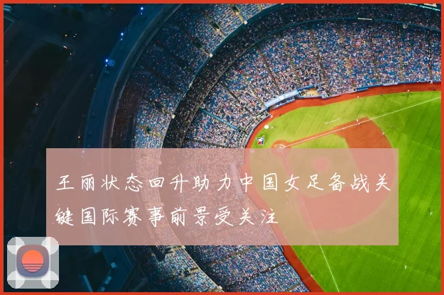 王丽状态回升助力中国女足备战关键国际赛事前景受关注