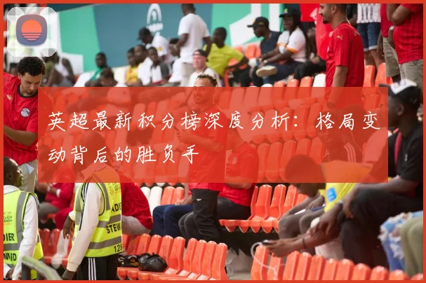 英超最新积分榜深度分析:格局变动背后的胜负手