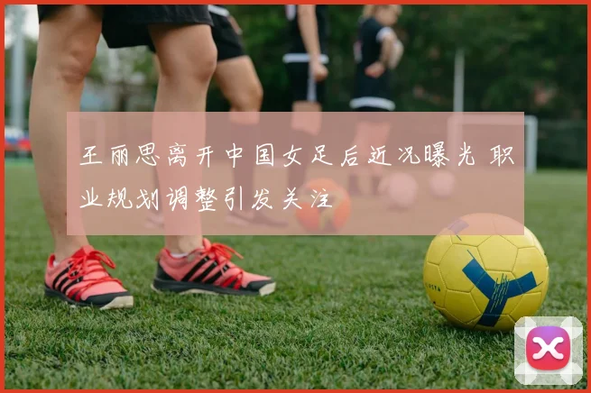 王丽思离开中国女足后近况曝光 职业规划调整引发关注