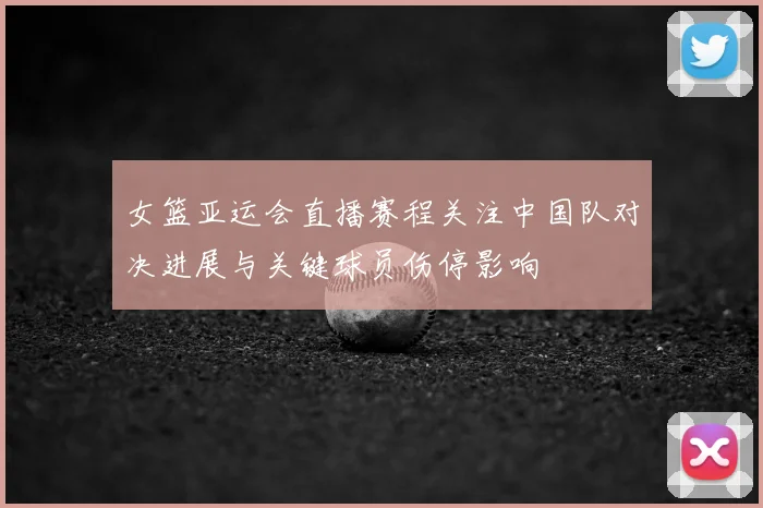 女篮亚运会直播赛程关注中国队对决进展与关键球员伤停影响